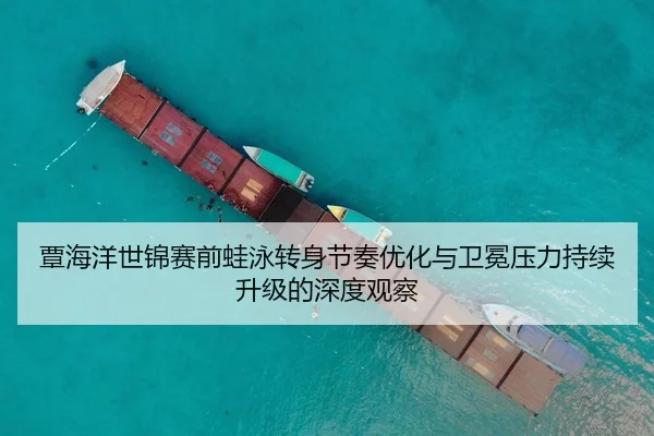 覃海洋世锦赛前蛙泳转身节奏优化与卫冕压力持续升级的深度观察