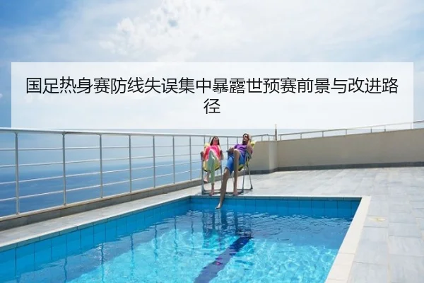 国足热身赛防线失误集中暴露世预赛前景与改进路径