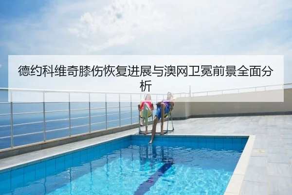 德约科维奇膝伤恢复进展与澳网卫冕前景全面分析